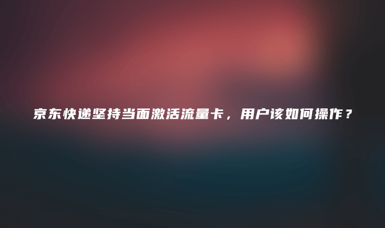 京东快递坚持当面激活流量卡，用户该如何操作？-卡七七